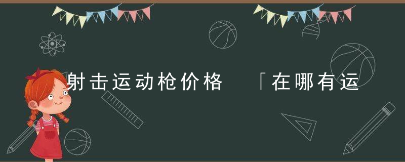 射击运动枪价格 「在哪有运动枪」